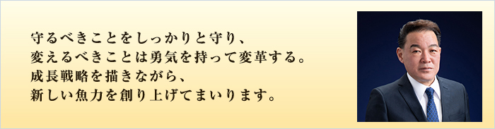 守るべきことをしっかりと守り、変えるべきことは勇気を持って変革する。成長戦略を描きながら、新しい魚力を創り上げてまいります。